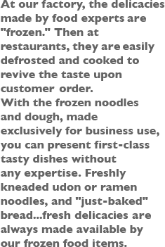 At our factory, the delicacies made by food experts are [frozen.] Then at restaurants, they are easily defrosted and cooked to revive the taste upon customer order. With the frozen noodles and dough, made exclusively for business use, you can present first-class tasty dishes without any expertise. Freshly kneaded udon or ramen noodles, and [just-baked] bread...fresh delicacies are always made available by our frozen food items.