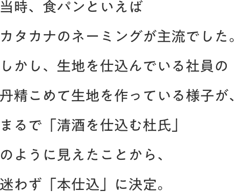 当時、食パンといえばカタカナのネーミングが主流でした。しかし、生地を仕込んでいる社員の丹精こめて生地を作っている様子が、まるで「清酒を仕込む杜氏」のように見えたことから、迷わず「本仕込」に決定。