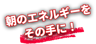朝のエネルギーをその手に！